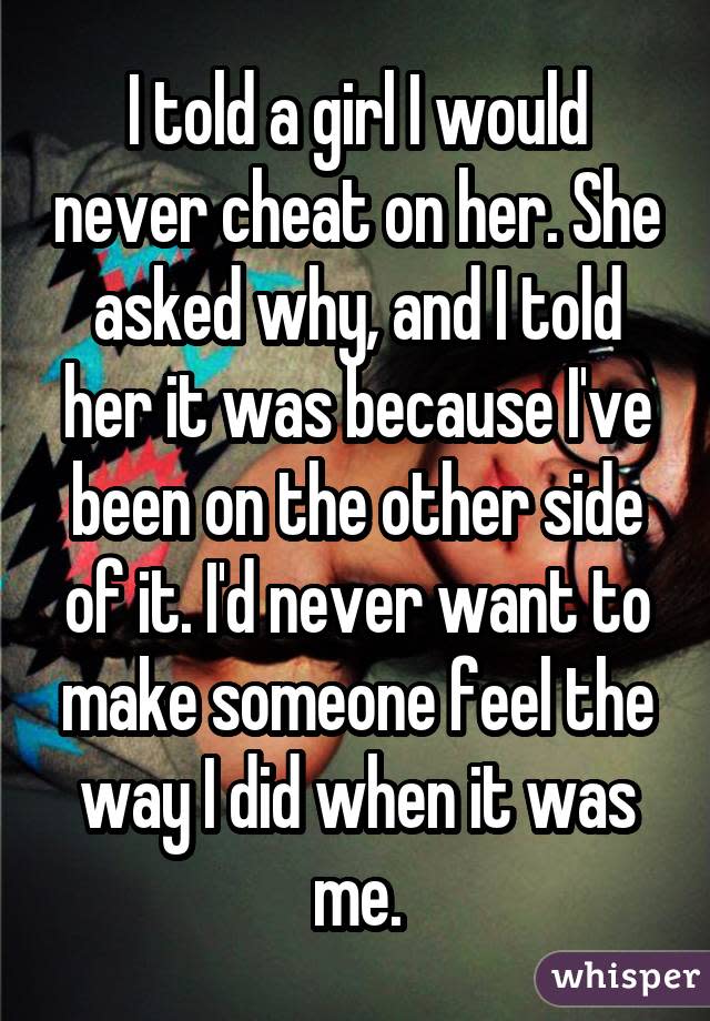 I told a girl I would never cheat on her. She asked why, and I told her it was because I've been on the other side of it. I'd never want to make someone feel the way I did when it was me.