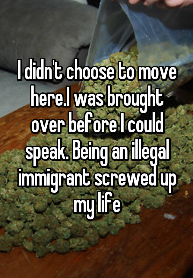 I didn't choose to move here.I was brought over before I could speak. Being an illegal immigrant screwed up my life