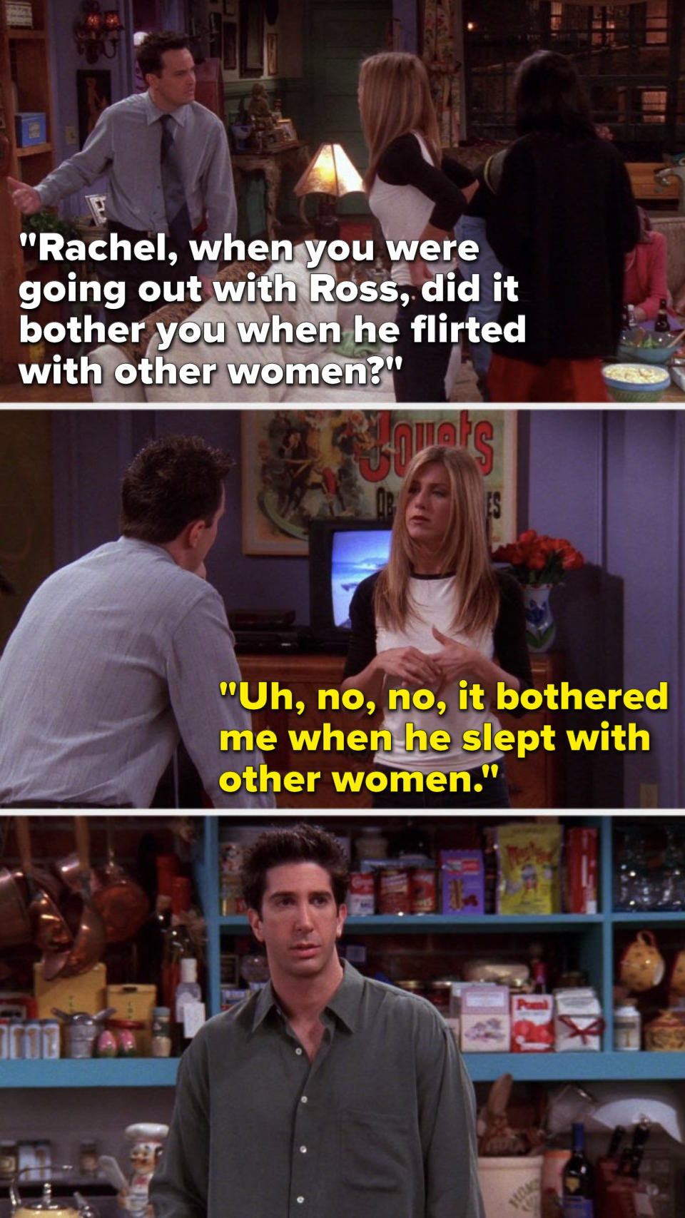 On Friends, Chandler says, Rachel, when you were going out with Ross, did it bother you when he flirted with other women, and Rachel says, Uh, no, no, it bothered me when he slept with other women