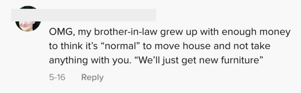 OMG, my brother-in-law grew up with enough money to think it's "normal" to move house and not take anything with you. "We'll just get new furniture"