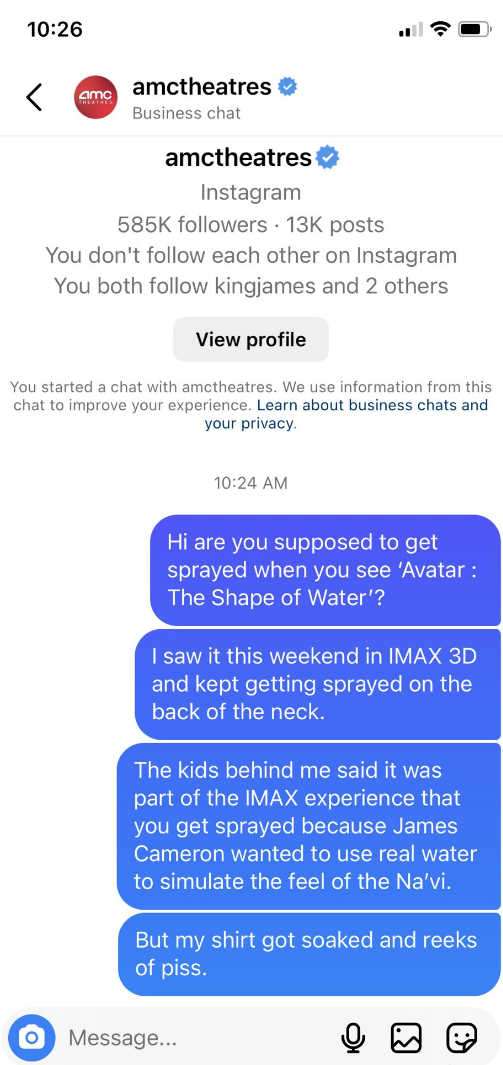 Person asking AMC Theatres if getting wet is part of the Avatar IMAX experience, because they kept getting wet on the back of their neck someone behind them in the theater said it was and now they reek of piss