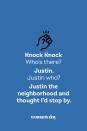 <p><strong>Knock Knock</strong></p><p><em>Who’s there? </em></p><p><strong>Justin.</strong></p><p><em>Justin who?</em></p><p><strong>Justin the neighborhood and thought I’d stop by.</strong></p>