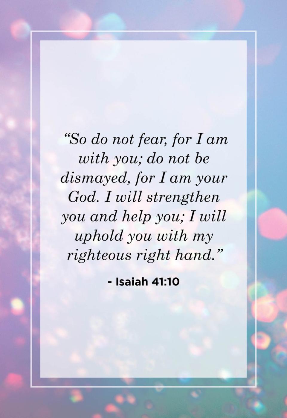 <p>"So do not fear, for I am with you; do not be dismayed, for I am your God. I will strengthen you and help you; I will uphold you with my righteous right hand."</p>