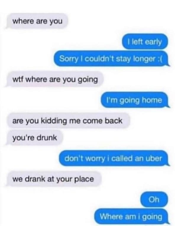 text about a person getting drunk and saying they left a party and calling an uber and then the other person says this is your house