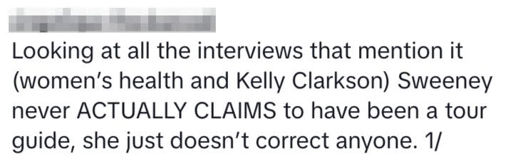 “Looking at all the interviews that mention it (women’s health and Kelly Clarkson) Sweeney never ACTUALLY CLAIMS to have been a tour guide, she just doesn’t correct anyone,” one more noted.