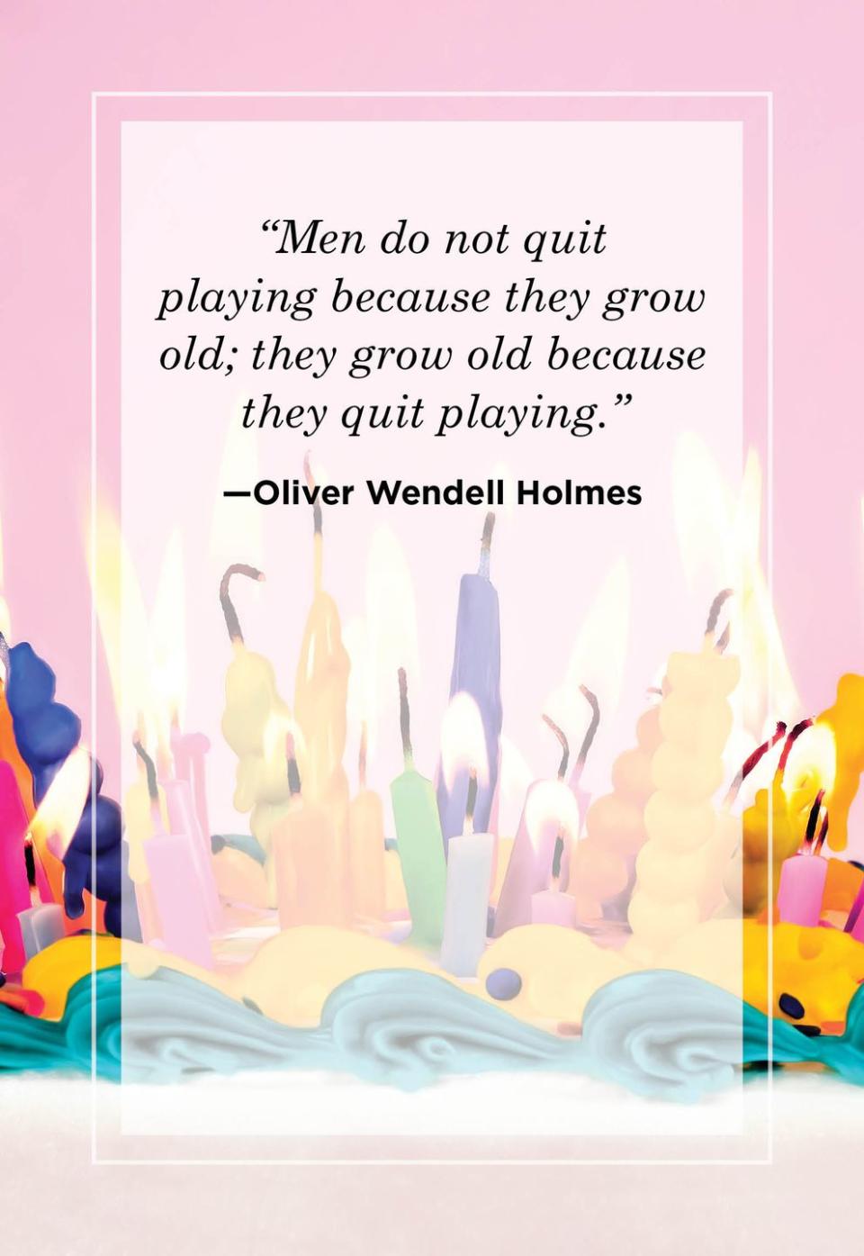 <p>"Men do not quit playing because they grow old; they grow old because they quit playing."</p>