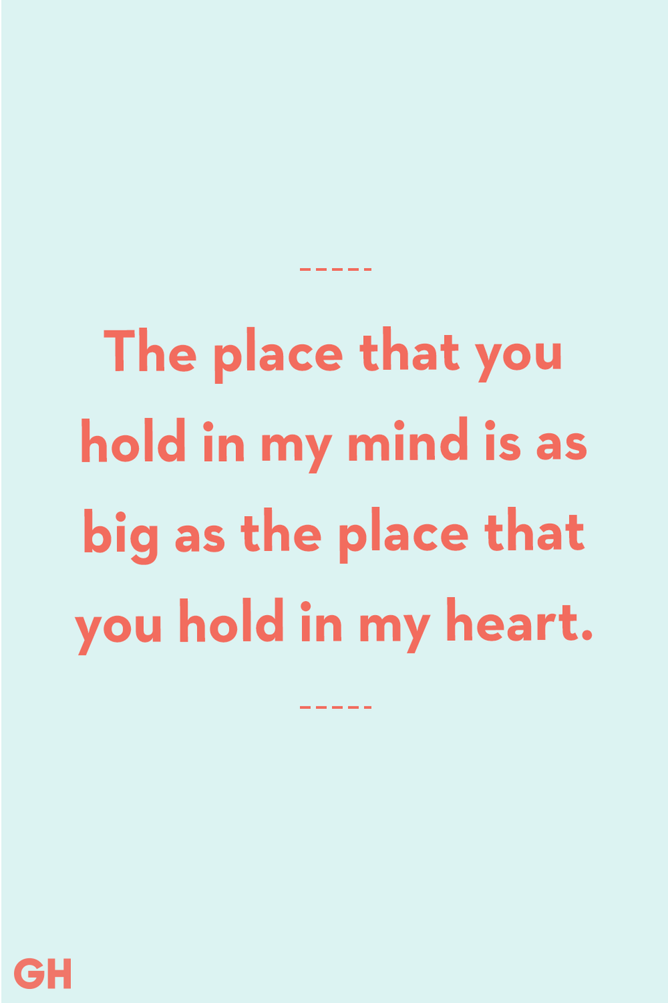 <p>The place that you hold in my mind is as big as the place that you hold in my heart.</p>
