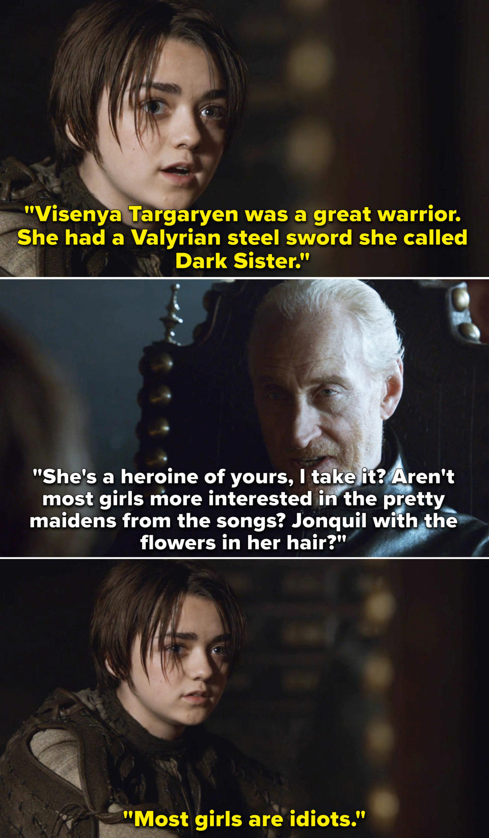 Arya saying to Tywin, "Visenya Targaryen was a great warrior; she had a Valyrian steel," and Tywin asking, "Aren't most girls more interested in the pretty maidens from the songs?" and Arya says, "Most girls are idiots"