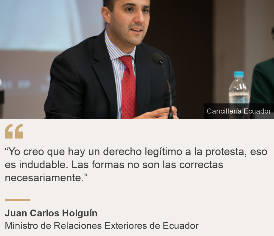 "“Yo creo que hay un derecho legítimo a la protesta, eso es indudable. Las formas no son las correctas necesariamente.”", Source: Juan Carlos Holguín, Source description: Ministro de Relaciones Exteriores de Ecuador, Image: 