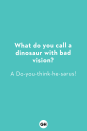 <p><strong>What do you call a dinosaur with bad vision?</strong><br>A Do-you-think-he-sarus!</p><p><strong>What runs around a baseball field but never moves?<br></strong>A fence!</p><p><strong>What is brown and hairy and wears sunglasses?<br></strong>A coconut on vacation!</p><p><strong>Which dinosaur has the best vocabulary?<br></strong>The thesaurus!</p><p><strong>What time is it when an elephant sits on your fence?</strong><br>Time to get a new fence!</p><p><strong>What's the difference between boogers and broccoli?</strong><br>Kids don't eat broccoli!</p><p><strong>What did the apple say to the worm?</strong><br>Nothing, apples can't talk!</p><p><strong>What musical instrument can you find in the bathroom?<br></strong>A tuba toothpaste!</p><p><strong>What do you get when you cross a centipede with a parrot?<br></strong>A walkie talkie! </p><p><strong>What do you call two bananas?</strong><br>A pair of slippers! </p>