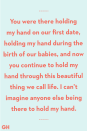 <p>You were there holding my hand on our first date, holding my hand during the birth of our babies, and now you continue to hold my hand through this beautiful thing we call life. I can’t imagine anyone else being there to hold my hand.</p>