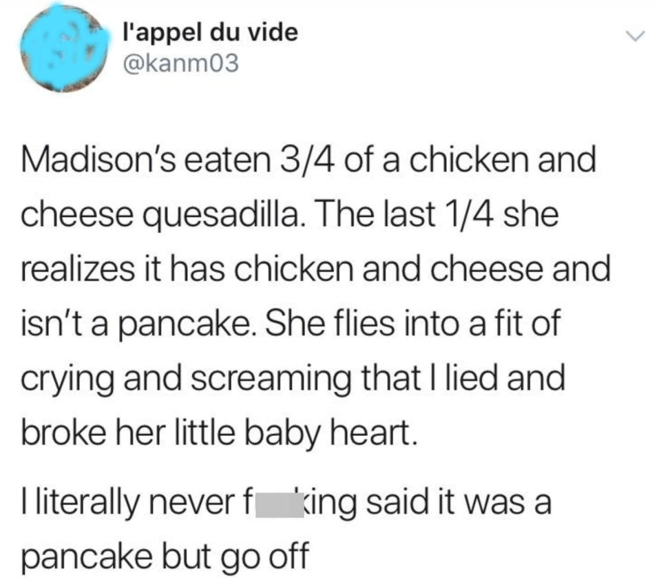Child eats almost all of a chicken-and-cheese quesadilla and then has a fit because she realizes it's not a pancake and thinks her parent lied to her