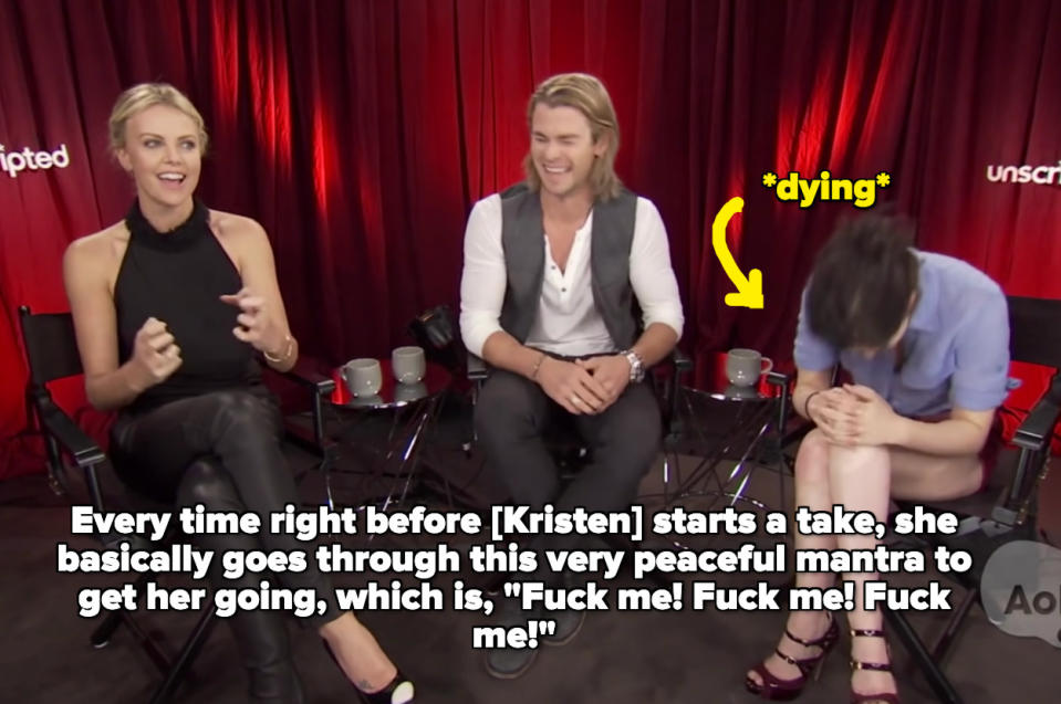 Charlize saying Every time right before [Kristen] starts a take, she basically goes through this very peaceful mantra to get her going, which is, "Fuck me! Fuck me! Fuck me!"