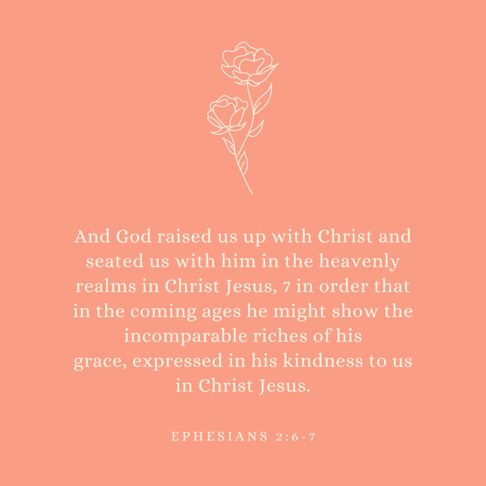 Ephesians 2:6-7 And God raised us up with Christ and seated us with him in the heavenly realms in Christ Jesus, 7 in order that in the coming ages he might show the incomparable riches of his grace, expressed in his kindness to us in Christ Jesus.