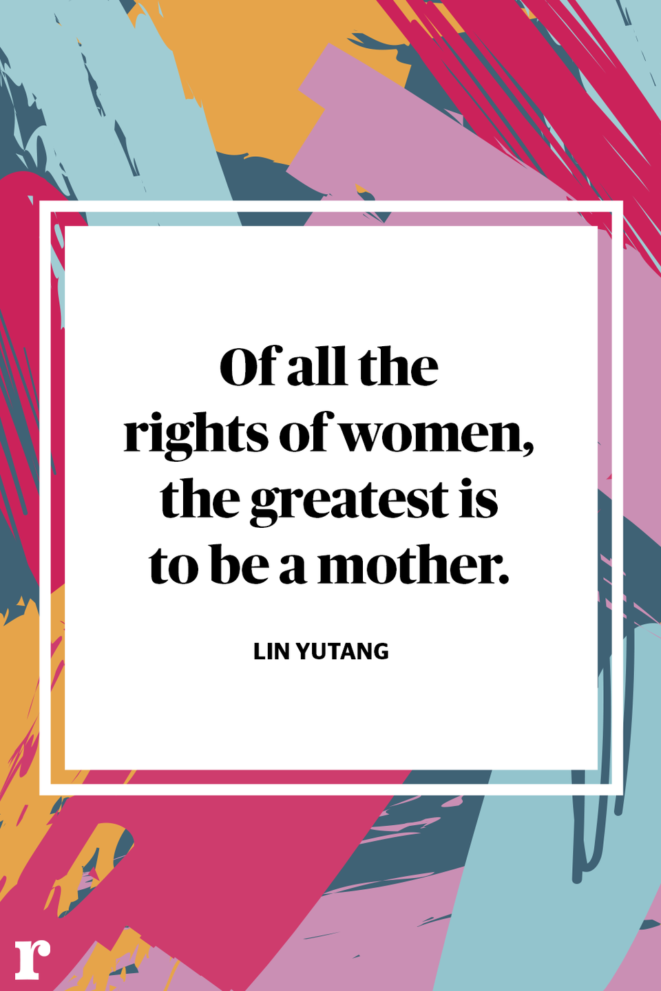 <p>"Of all the rights of women, the greatest is to be a mother." </p><p><em> - Lin Yutang</em></p>