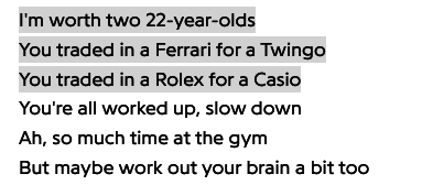 "I'm worth two 22-year-olds/ You traded in a Ferrari for Twingo/ You traded in a Rolex for a Casio/ You're all worked up, slow down/ Ah, so much time at the gym/ But maybe work out your brain a bit too