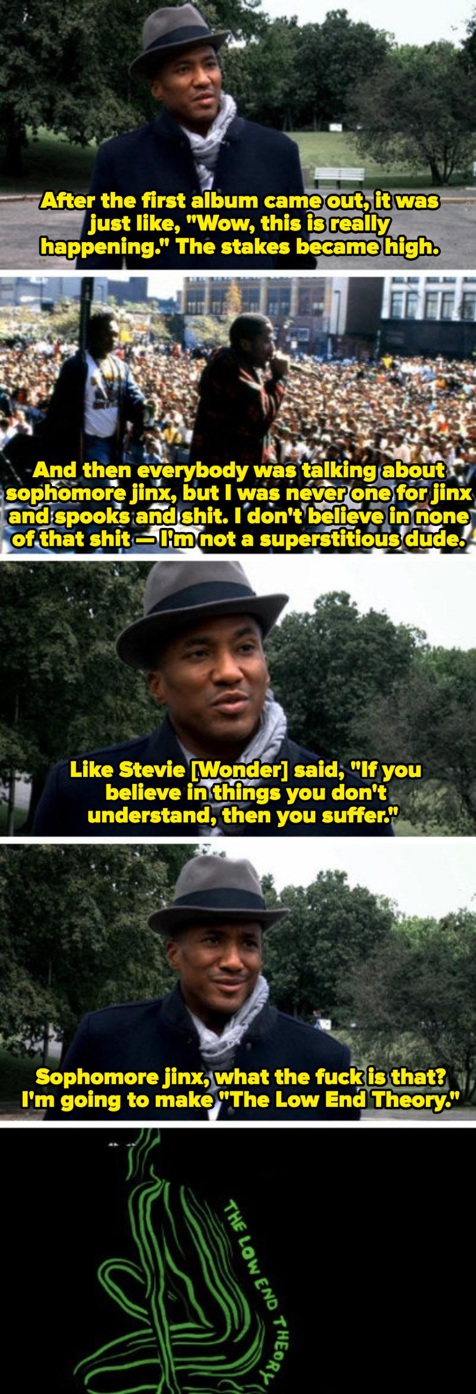 Q-Tip discussing his disbelief in sophomore jinx, saying: "Like Stevie Wonder said, 'If you don't believe in things you don't understand, then you suffer.' Sophomore jinx, what the fuck is that? I'm going to make 'The Low End Theory'"
