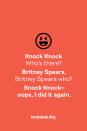 <p><strong>Knock Knock</strong></p><p><em>Who’s there? </em></p><p><strong>Britney Spears.</strong></p><p><em>Britney Spears who? </em></p><p><strong>Knock Knock — oops, I did it again.</strong></p>