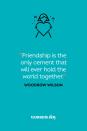 <p>“Friendship is the only cement that will ever hold the world together.”</p>