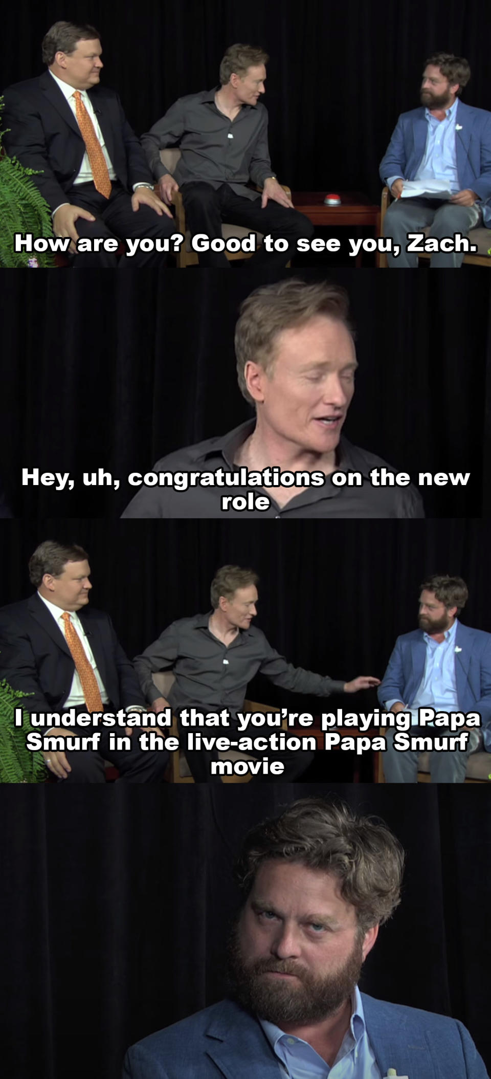 Conan: How are you? Good to see you, Zach Hey uh congratulations on the new role, I understand you're playing Papa Smurf in the live action Papa Smurf movie