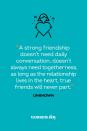 <p>“A strong friendship doesn’t need daily conversation, doesn’t always need togetherness, as long as the relationship lives in the heart, true friends will never part.”</p>