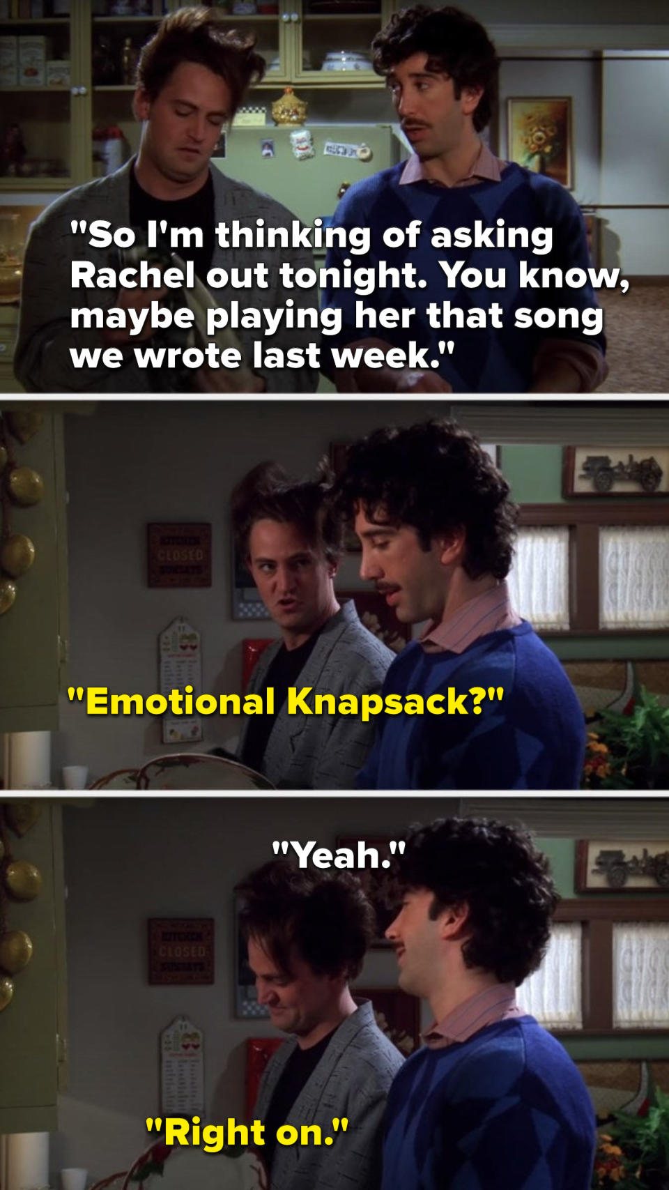 On Friends, in an 80s flashback, Ross says, So Im thinking of asking Rachel out tonight, you know, maybe playing her that song we wrote last week, Chandler asks, Emotional Knapsack, Ross says, Yeah, and Chandler says, Right on