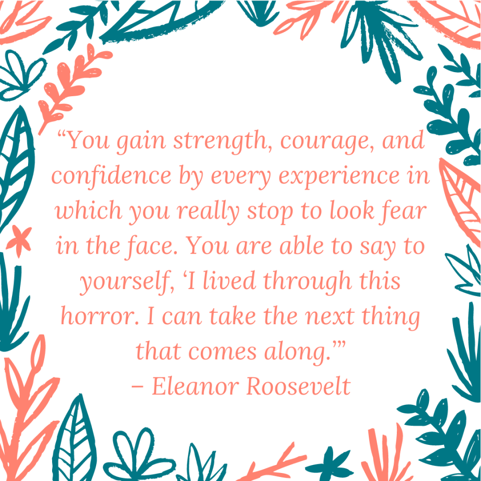 “You gain strength, courage, and confidence by every experience in which you really stop to look fear in the face. You are able to say to yourself, ‘I lived through this horror. I can take the next thing that comes along.’” – Eleanor Roosevelt