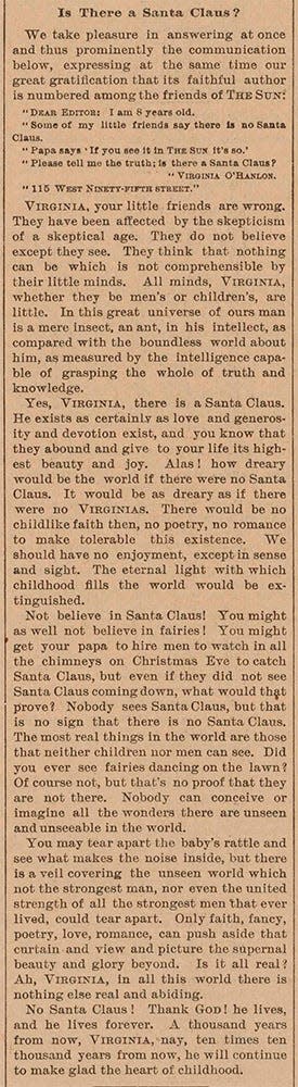 The New York Sun's editorial from the editions of Sept. 21, 1897 — perhaps the greatest editorial ever published in American newspapers. Unsigned, the editorial affirmed the existence of Santa Claus to letter-writer Virgina O'Hanlon, who at 8, wrote to the Sun's editors to ask about the Christmas icon's existence.