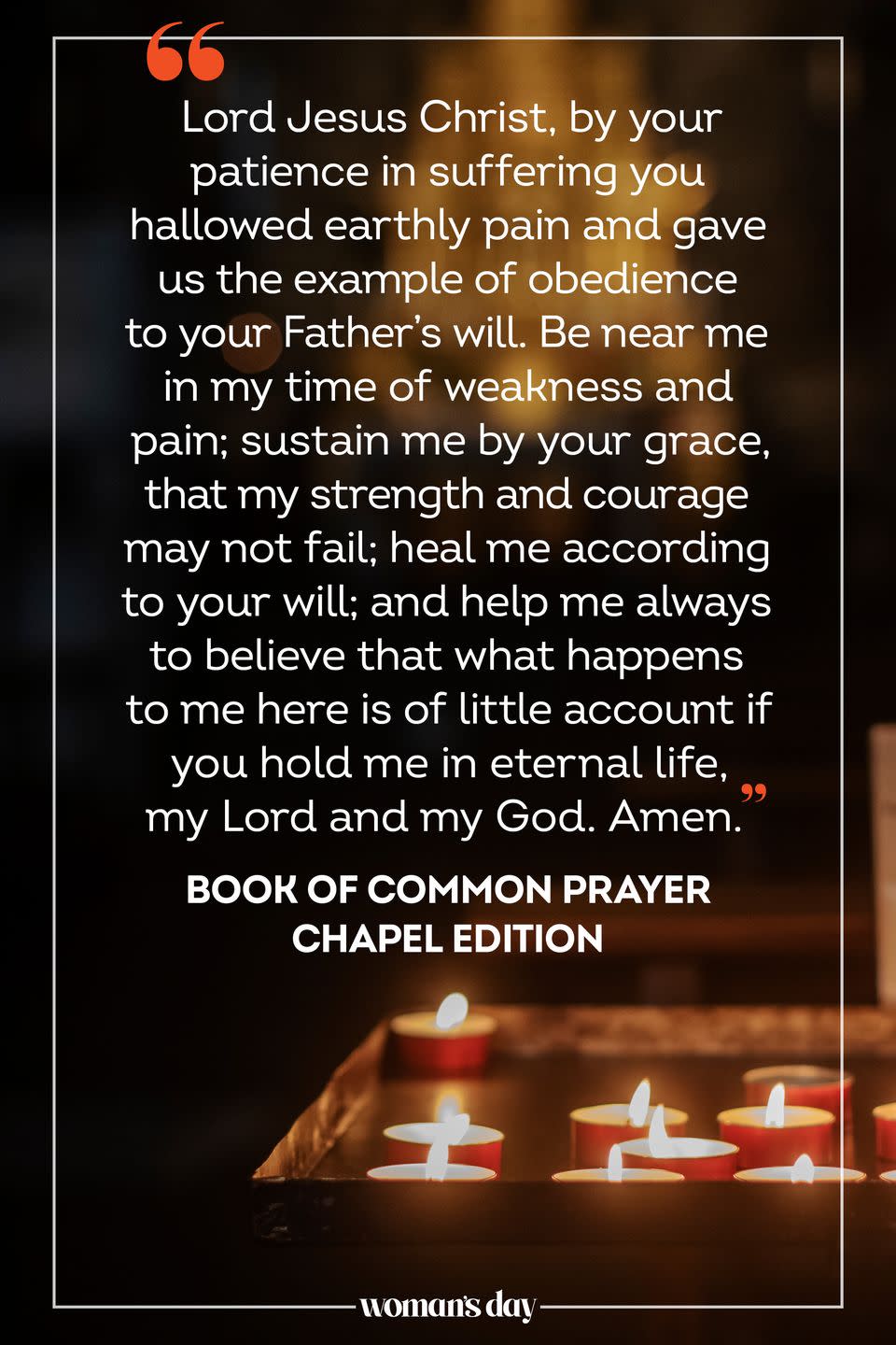 <p>Lord Jesus Christ, by your patience in suffering you hallowed earthly pain and gave us the example of obedience to your Father's will. Be near me in my time of weakness and pain; sustain me by your grace, that my strength and courage may not fail; heal me according to your will; and help me always to believe that what happens to me here is of little account if you hold me in eternal life, my Lord and my God. Amen.</p><p>— <em><a href="https://www.amazon.com/dp/0898690609?linkCode=ogi&tag=syn-yahoo-20&ascsubtag=%5Bartid%7C10070.g.25224950%5Bsrc%7Cyahoo-us" rel="nofollow noopener" target="_blank" data-ylk="slk:Book of Common Prayer Chapel Edition;elm:context_link;itc:0;sec:content-canvas" class="link ">Book of Common Prayer Chapel Edition</a></em></p>