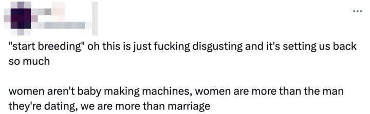 Another retweeted this and added, “‘start breeding’ oh this is just fucking disgusting and it's setting us back so much. women aren't baby making machines, women are more than the man they're dating, we are more than marriage.”