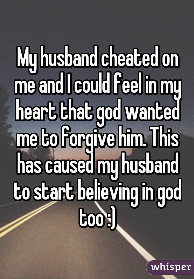 My husband cheated on me and I could feel in my heart that god wanted me to forgive him. This has caused my husband to start believing in god too :)