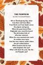 <p><strong>The Pumpkin</strong></p><p>Ah! on Thanksgiving day, when from East and from West,<br>From North and from South comes the pilgrim and guest;<br>When the gray-haired New Englander sees round his board<br>The old broken links of affection restored,<br>When the care-wearied man seeks his mother once more,<br>And the worn matron smiles where the girl smiled before,<br>What moistens the lip and what brightens the eye?<br>What calls back the past, like the rich Pumpkin pie?</p>