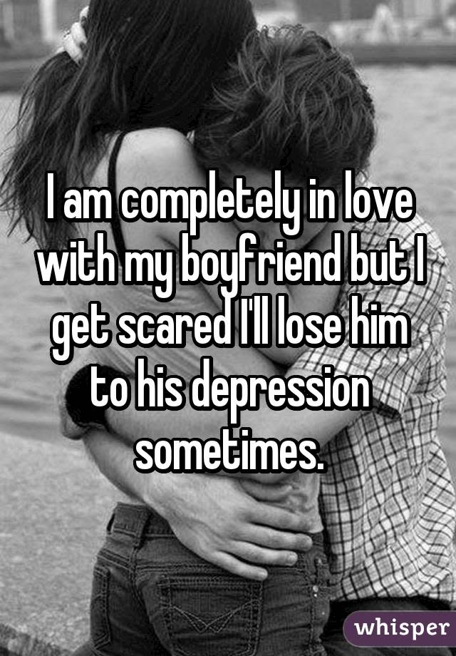 I am completely in love with my boyfriend but I get scared I'll lose him to his depression sometimes.