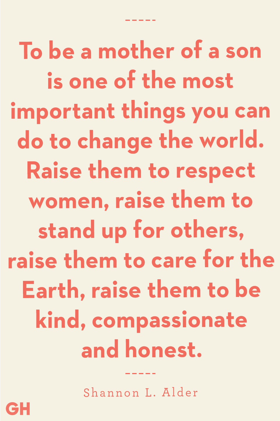 <p>To be a mother of a son is one of the most important things you can do to change the world. Raise them to respect women, raise them to stand up for others, raise them to care for the Earth, raise them to be kind, compassionate and honest. </p>