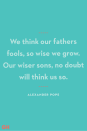 <p>We think our fathers fools, so wise we grow. Our wiser sons, no doubt will think us so.</p>