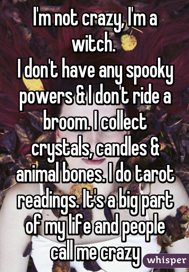 I'm not crazy, I'm a witch. I don't have any spooky powers & I don't ride a broom. I collect crystals, candles & animal bones. I do tarot readings. It's a big part of my life and people call me crazy