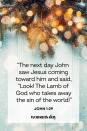 <p>“The next day John saw Jesus coming toward him and said, “Look! The Lamb of God who takes away the sin of the world!”</p><p><strong>The Good News:</strong> Jesus forgives everyone for their sins.</p>