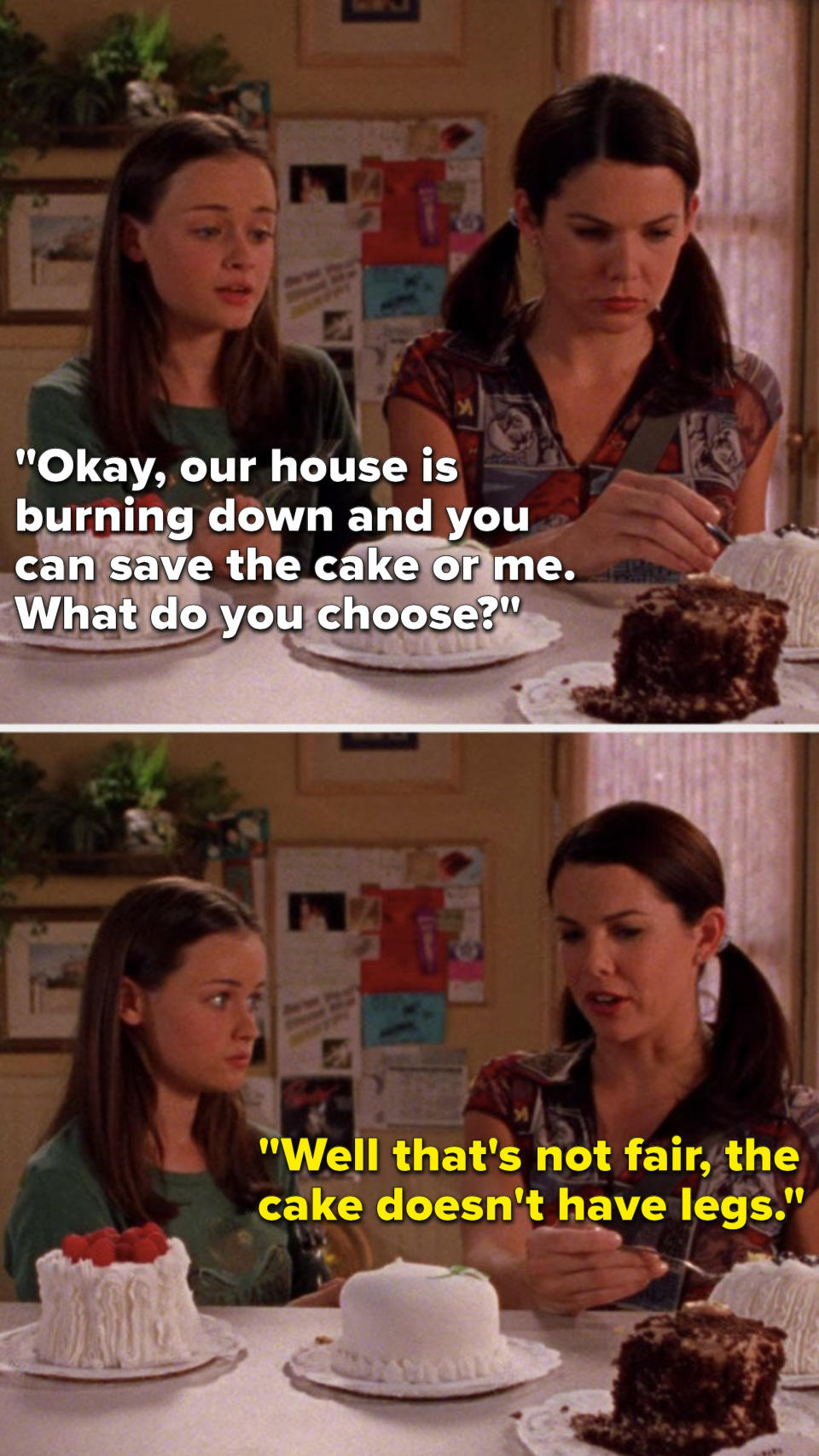On Gilmore Girls, Rory says, Okay, our house is burning down and you can save the cake or me, What do you choose, and Lorelai says, Well that's not fair, the cake doesn't have legs