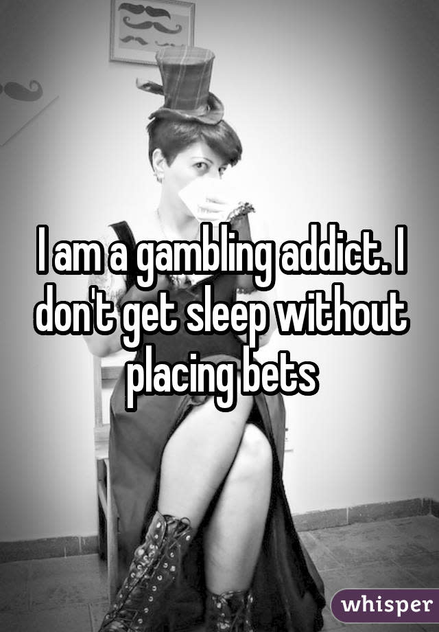 I am a gambling addict. I don't get sleep without placing bets