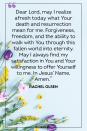 <p>Dear Lord, may I realize afresh today what Your death and resurrection mean for me. Forgiveness, freedom, and the ability to walk with You through this fallen world into eternity. May I always find my satisfaction in You and Your willingness to offer Yourself to me. In Jesus’ Name, Amen.</p><p>— Rachel Olsen </p>