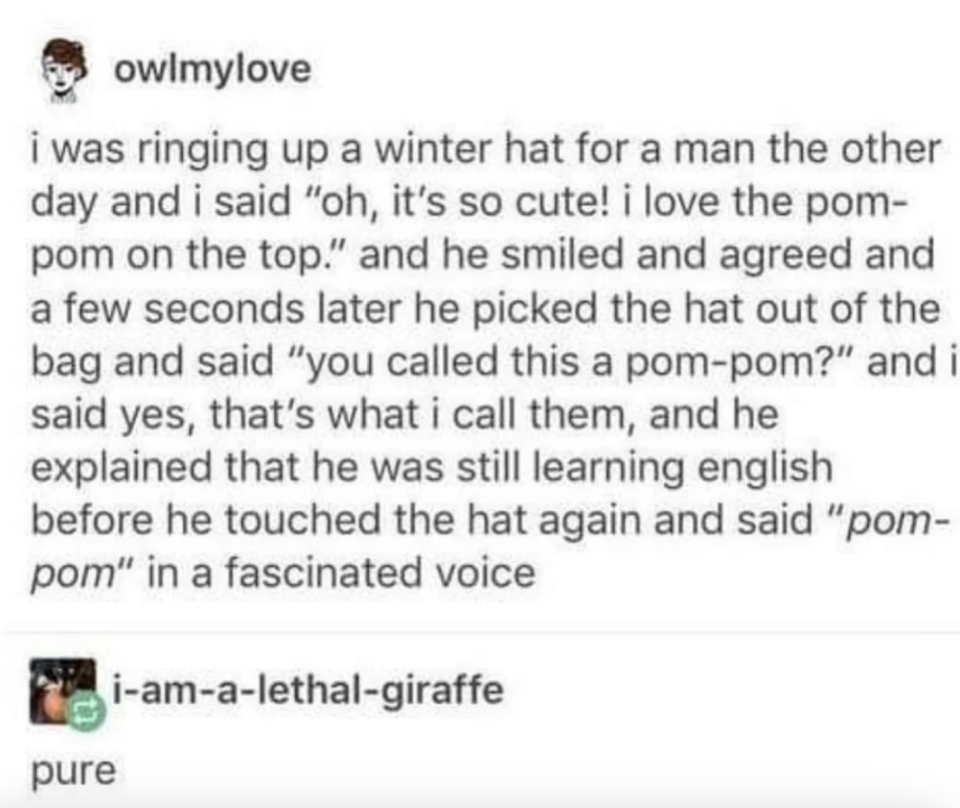 Cashier rings up a winter hat for a man, says they love the pom-pom on top, and the guy smiles, then comes back a few seconds later, says "You called this a pom-pom?" and said he was still learning English, then touched the hat and said "pom-pom" slowly