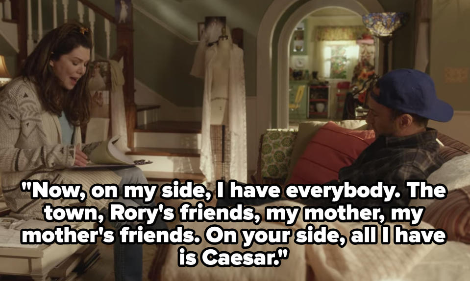 Lorelai saying to Luke "Now, on my side, I have everybody. The town, Rory's friends, my mother, my mother's friends. On your side, all I have is Caesar"