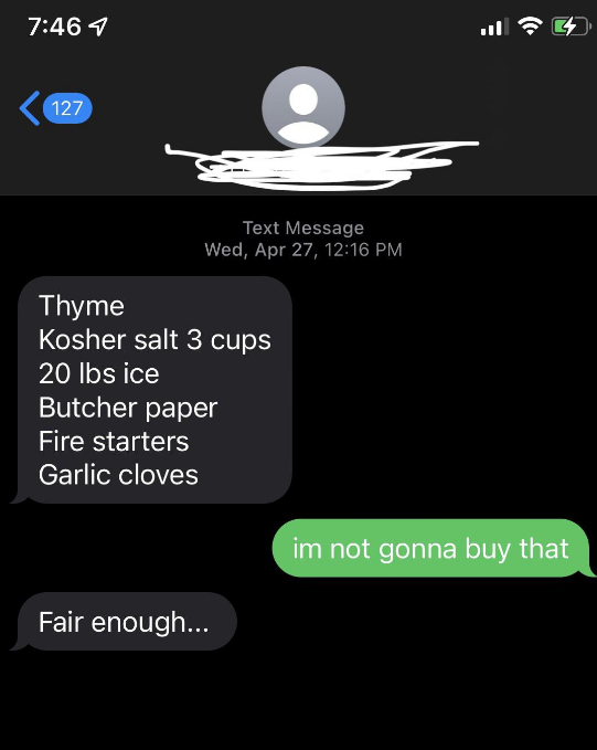 Person texts shopping list that includes thyme, kosher salt, 20 lbs of ice, butcher paper, fire starters, and garlic cloves and is told "I'm not gonna buy that"; response: "Fair enough"