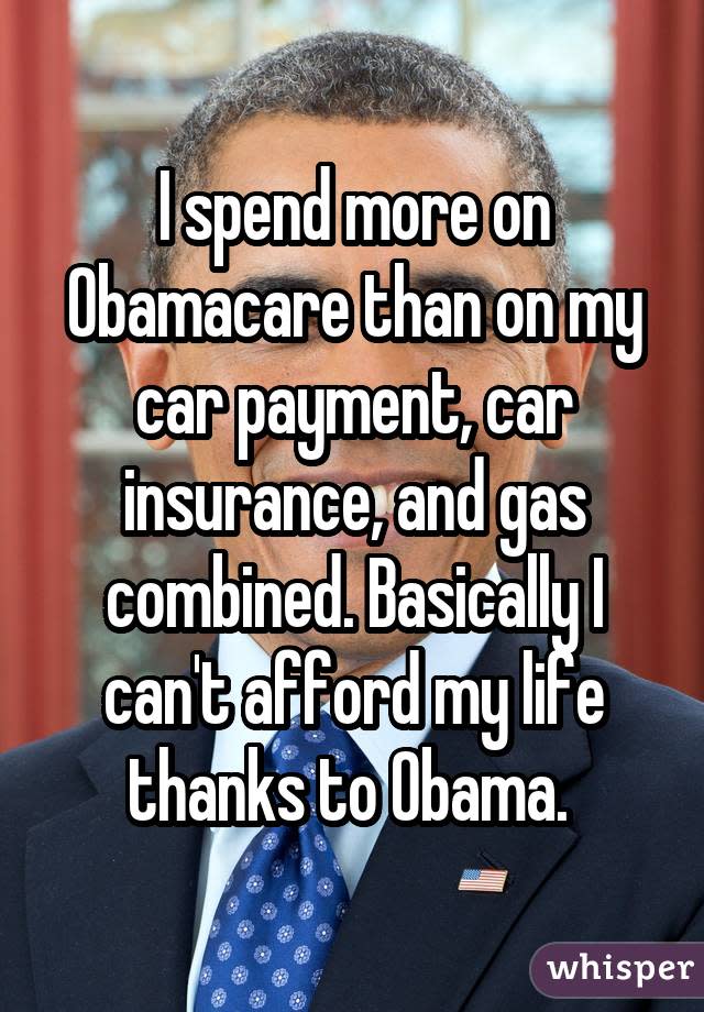 I spend more on Obamacare than on my car payment, car insurance, and gas combined. Basically I can't afford my life thanks to Obama. 