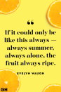 <p>If it could only be like this always — always summer, always alone, the fruit always ripe.</p>