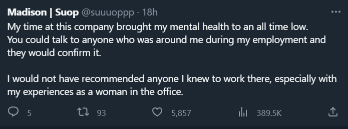 Madison: My time at this company brought my mental health to an all time low. You could talk to anyone who was around me during my employment and they would confirm it.  I would not have recommended anyone I knew to work there, especially with my experiences as a woman in the office.