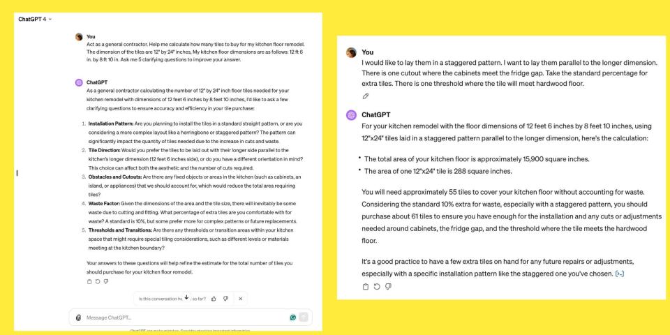Faibisch's conversation with ChatGPT about tiling her floor. The conversation reads: 

"You"

Act as a general contractor. Help me calculate how many tiles to buy for my kitchen floor remodel.

The dimension of the tiles are 12" by 24" inches, My kitchen floor dimensions are as follows: 12 ft 6 in. by 8 ft 10 in. Ask me 5 clarifying questions to improve your answer.

ChatGPT:

As a general contractor calculating the number of 12" by 24" inch floor tiles needed for your kitchen remodel with dimensions of 12 feet 6 inches by 8 feet 10 inches, I'd like to ask a few clarifying questions to ensure accuracy and efficiency in your tile purchase:

﻿﻿﻿1. Installation Pattern: Are you planning to install the tiles in a standard straight pattern, or are you considering a more complex layout like a herringbone or staggered pattern? The pattern can
significantly impact the quantity of tiles needed due to the increase in cuts and waste.
﻿﻿﻿2. Tile Direction: Would you prefer the tiles to be laid out with their longer side parallel to the
kitchen's longer dimension (12 feet 6 inches side), or do you have a different orientation in mind?
This choice can affect both the aesthetic and the number of cuts required.
﻿﻿﻿3. Obstacles and Cutouts: Are there any fixed objects or areas in the kitchen (such as cabinets, an island, or appliances) that we should account for, which would reduce the total area requiring tiles?
﻿﻿﻿4. Waste Factor: Given the dimensions of the area and the tile size, there will inevitably be some waste due to cutting and fitting. What percentage of extra tiles are you comfortable with for waste? A standard is 10%, but some prefer more for complex patterns or future replacements.
﻿﻿﻿5. Thresholds and Transitions: Are there any thresholds or transition areas within your kitchen space that might require special tiling considerations, such as different levels or materials meeting at the kitchen boundary?
Your answers to these questions will help refine the estimate for the total number of tiles you should purchase for your kitchen floor remodel."


"You:

I would like to lay them in a staggered pattern. I want to lay them parallel to the longer dimension.

There is one cutout where the cabinets meet the fridge gap. Take the standard percentage for extra tiles. There is one threshold where the tile will meet hardwood floor.

ChatGPT:

For your kitchen remodel with the floor dimensions of 12 feet 6 inches by 8 feet 10 inches, using 12"×24" tiles laid in a staggered pattern parallel to the longer dimension, here's the calculation:

﻿﻿The total area of your kitchen floor is approximately 15,900 square inches.
﻿﻿The area of one 12"×24" tile is 288 square inches.
You will need approximately 55 tiles to cover your kitchen floor without accounting for waste.

Considering the standard 10% extra for waste, especially with a staggered pattern, you should purchase about 61 tiles to ensure you have enough for the installation and any cuts or adjustments needed around cabinets, the fridge gap, and the threshold where the tile meets the hardwood floor.

It's a good practice to have a few extra tiles on hand for any future repairs or adjustments, especially with a specific installation pattern like the staggered one you've chosen."