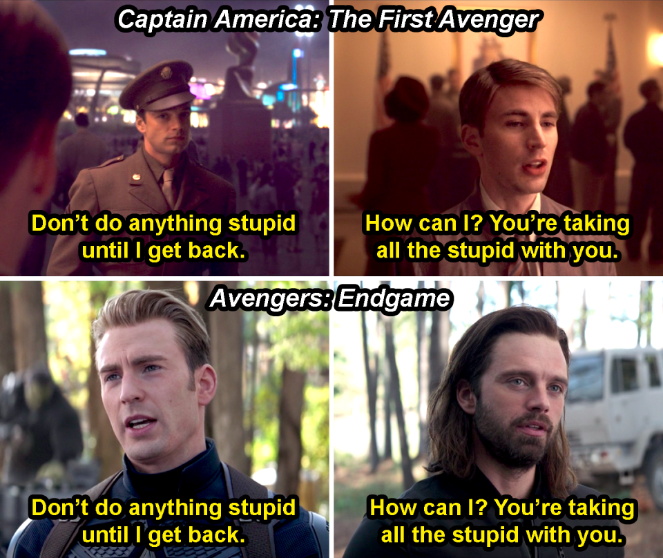 Bucky saying, "Don't do anything stupid until I get back," and Steve saying, "How can I? You're taking all the stupid with you," in Captain America: The First Avenger, and them repeating it in Avengers: Endgame with the roles reversed