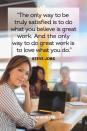 <p>"The only way to be truly satisfied is to do what you believe is great work. And the only way to do great work is to love what you do."</p>