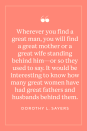 <p>"Wherever you find a great man, you will find a great mother or a great wife standing behind him—or so they used to say. It would be interesting to know how many great women have had great fathers and husbands behind them," Dorothy L. Sayers wrote in <a href="https://www.amazon.com/Gaudy-Night-Wimsey-Mystery-Harriet/dp/0062196537?tag=syn-yahoo-20&ascsubtag=%5Bartid%7C10072.g.40706179%5Bsrc%7Cyahoo-us" rel="nofollow noopener" target="_blank" data-ylk="slk:Gaudy Night" class="link ">Gaudy Night</a>. </p>